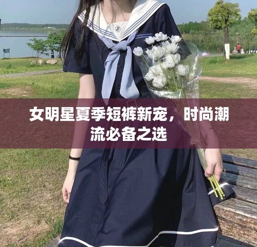 女明星夏季短裤新宠，时尚潮流必备之选