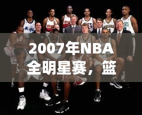 2007年NBA全明星赛，篮球盛宴的巅峰对决